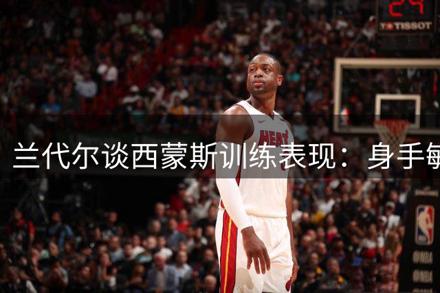 兰代尔谈西蒙斯训练表现：身手敏捷状态出色
